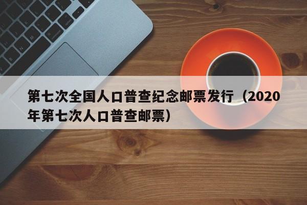 第七次全国人口普查纪念邮票发行（2020年第七次人口普查邮票）