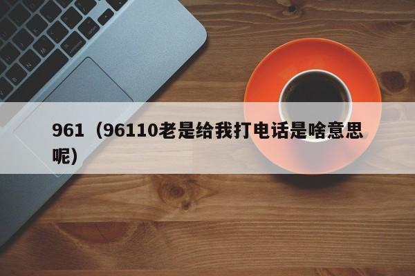 961（96110老是给我打电话是啥意思呢）