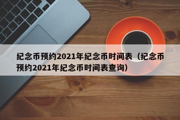 纪念币预约2021年纪念币时间表（纪念币预约2021年纪念币时间表查询）