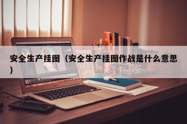 安全生产挂图（安全生产挂图作战是什么意思）