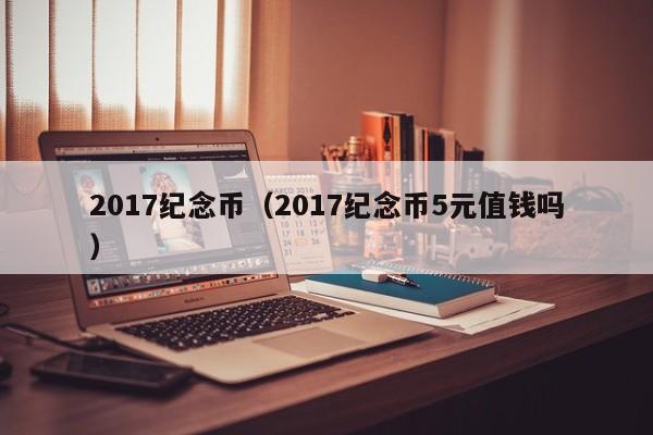 2017纪念币（2017纪念币5元值钱吗）