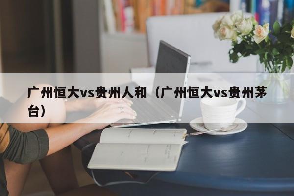 广州恒大vs贵州人和（广州恒大vs贵州茅台）